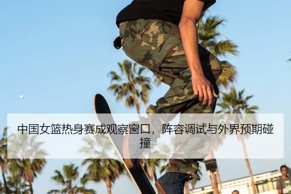 中国女篮热身赛成观察窗口，阵容调试与外界预期碰撞